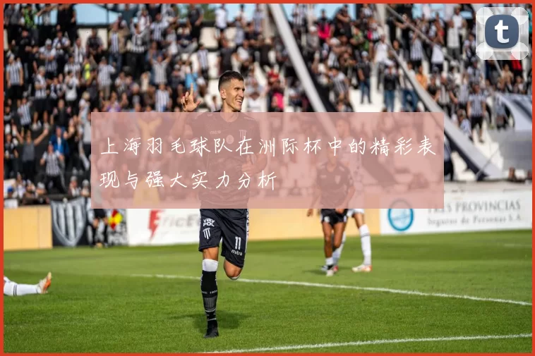 上海羽毛球队在洲际杯中的精彩表现与强大实力分析