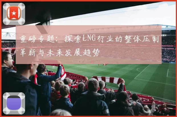 重磅专题：探索LNG行业的整体压制革新与未来发展趋势