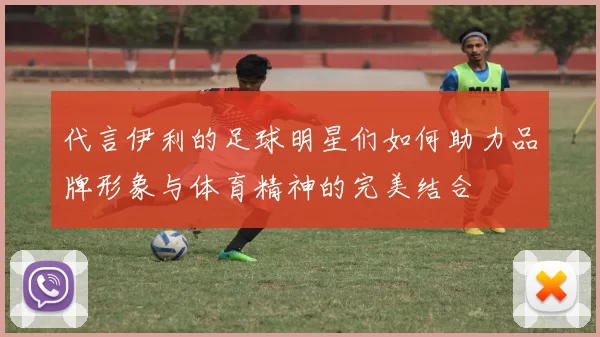 代言伊利的足球明星们如何助力品牌形象与体育精神的完美结合