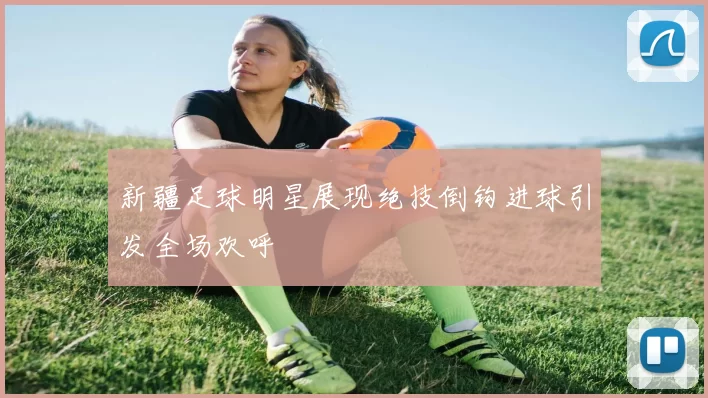 新疆足球明星展现绝技倒钩进球引发全场欢呼