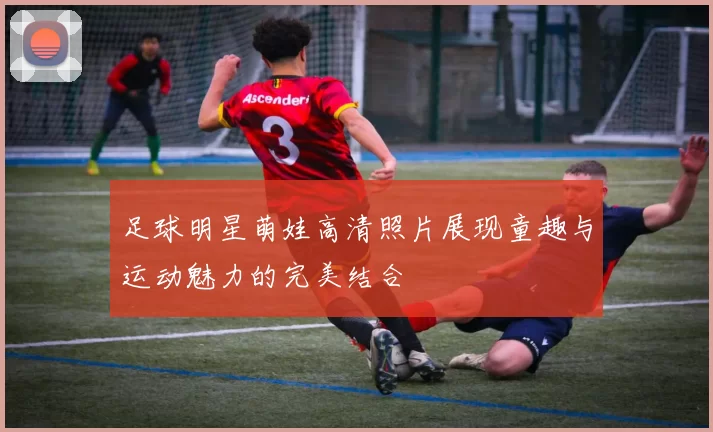 足球明星萌娃高清照片展现童趣与运动魅力的完美结合