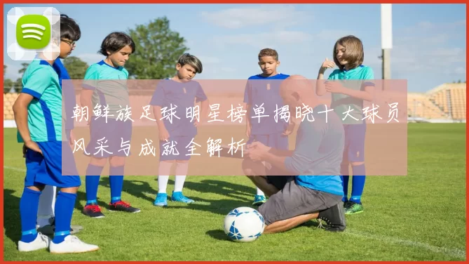 朝鲜族足球明星榜单揭晓十大球员风采与成就全解析