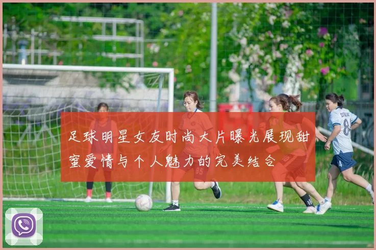 足球明星女友时尚大片曝光展现甜蜜爱情与个人魅力的完美结合