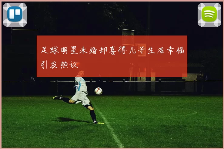 足球明星未婚却喜得儿子生活幸福引发热议