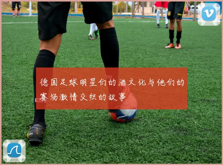 德国足球明星们的酒文化与他们的赛场激情交织的故事