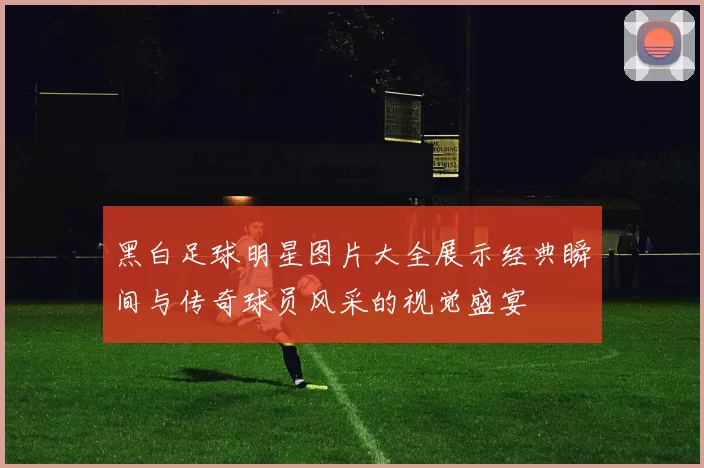 黑白足球明星图片大全展示经典瞬间与传奇球员风采的视觉盛宴
