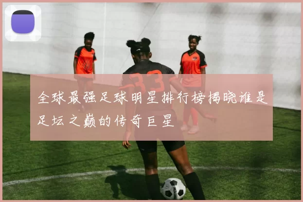 全球最强足球明星排行榜揭晓谁是足坛之巅的传奇巨星