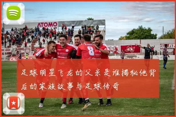 足球明星飞龙的父亲是谁揭秘他背后的家族故事与足球传奇