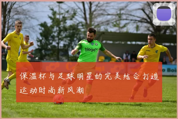 保温杯与足球明星的完美结合打造运动时尚新风潮