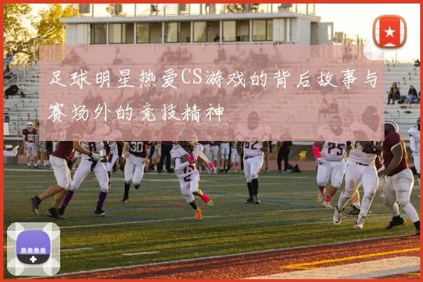 足球明星热爱CS游戏的背后故事与赛场外的竞技精神