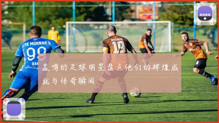 轰鸣的足球明星盘点他们的辉煌成就与传奇瞬间
