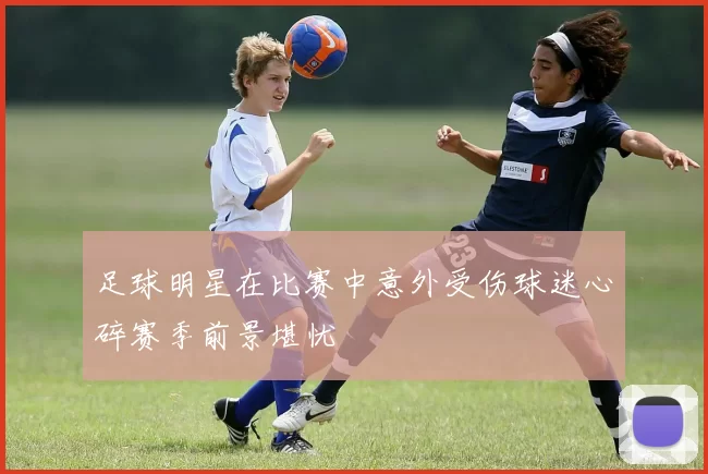 足球明星在比赛中意外受伤球迷心碎赛季前景堪忧