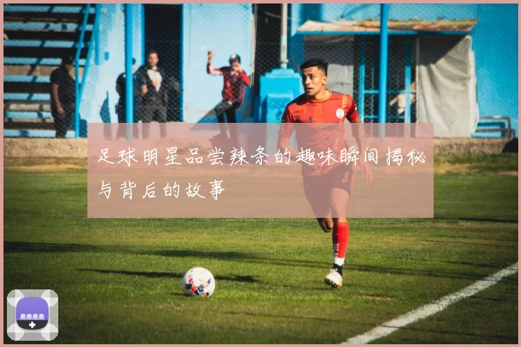 足球明星品尝辣条的趣味瞬间揭秘与背后的故事