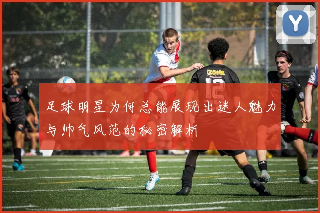 足球明星为何总能展现出迷人魅力与帅气风范的秘密解析