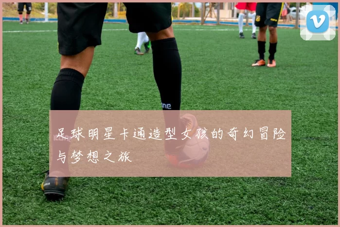 足球明星卡通造型女孩的奇幻冒险与梦想之旅