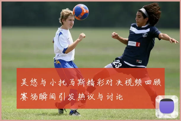 吴悠与小托马斯精彩对决视频回顾赛场瞬间引发热议与讨论