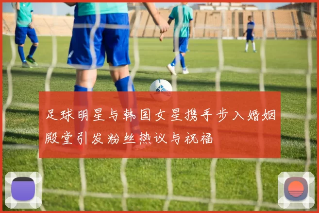 足球明星与韩国女星携手步入婚姻殿堂引发粉丝热议与祝福