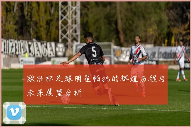 欧洲杯足球明星帕托的辉煌历程与未来展望分析