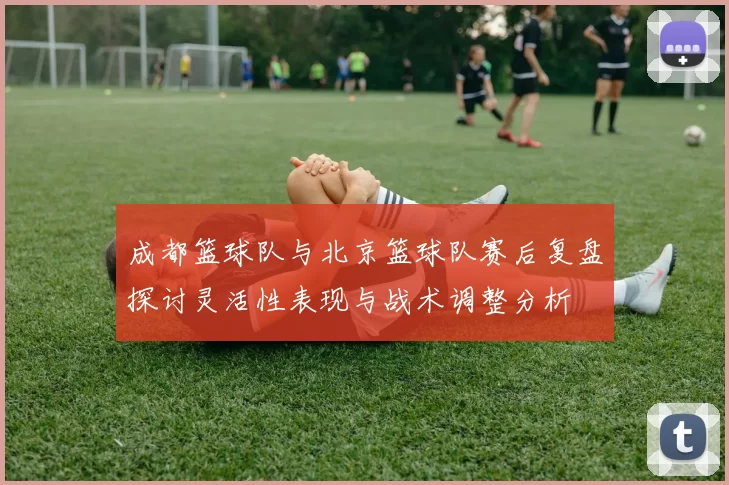 成都篮球队与北京篮球队赛后复盘探讨灵活性表现与战术调整分析