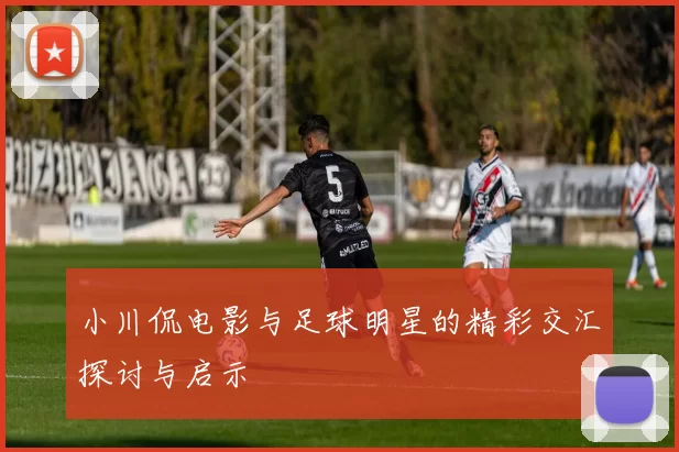 小川侃电影与足球明星的精彩交汇探讨与启示