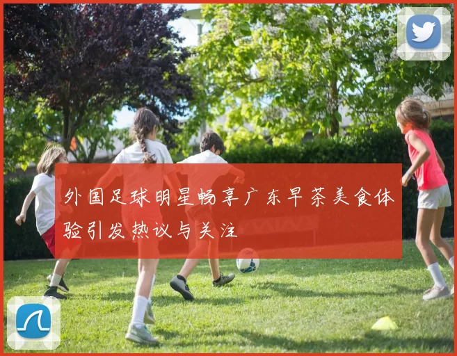 外国足球明星畅享广东早茶美食体验引发热议与关注