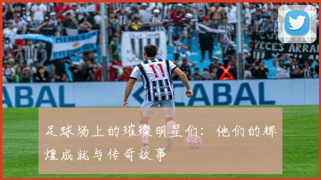 足球场上的璀璨明星们：他们的辉煌成就与传奇故事