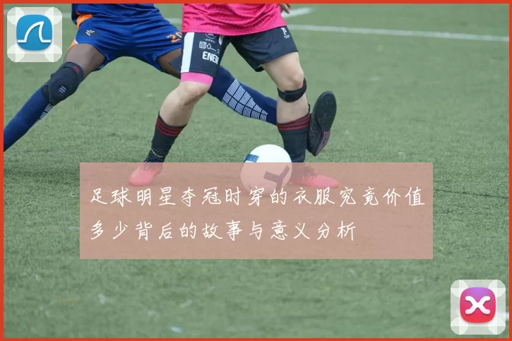 足球明星夺冠时穿的衣服究竟价值多少背后的故事与意义分析
