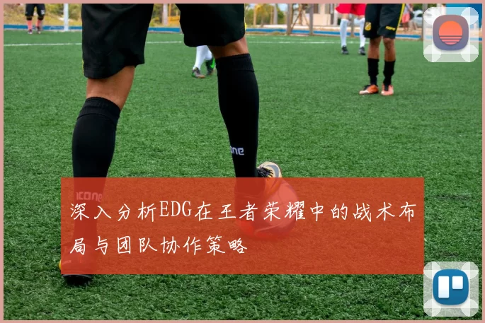 深入分析EDG在王者荣耀中的战术布局与团队协作策略