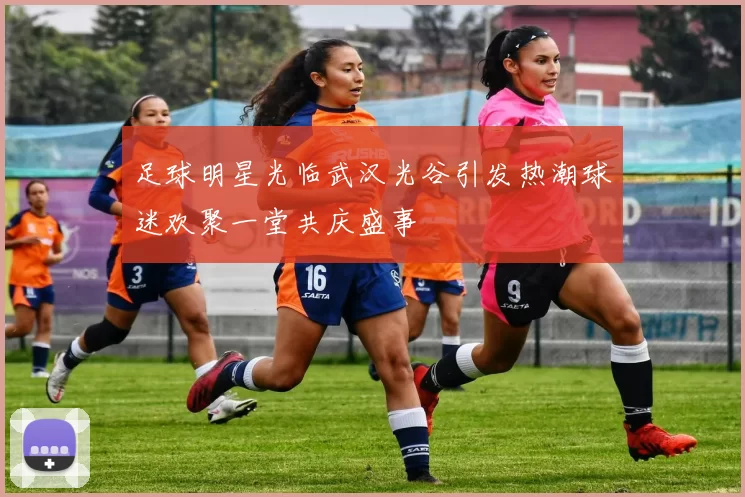 足球明星光临武汉光谷引发热潮球迷欢聚一堂共庆盛事