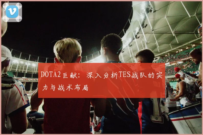 DOTA2巨献：深入分析TES战队的实力与战术布局