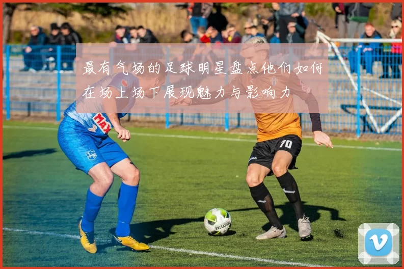 最有气场的足球明星盘点他们如何在场上场下展现魅力与影响力