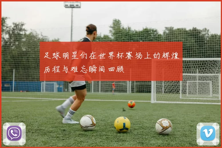 足球明星们在世界杯赛场上的辉煌历程与难忘瞬间回顾