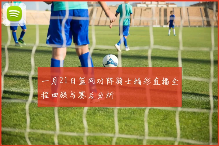 一月21日篮网对阵骑士精彩直播全程回顾与赛后分析