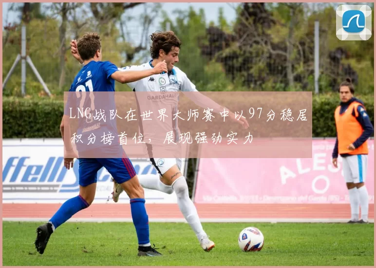 LNG战队在世界大师赛中以97分稳居积分榜首位，展现强劲实力