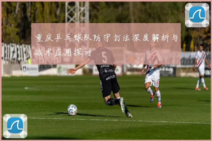重庆乒乓球队防守打法深度解析与战术应用探讨