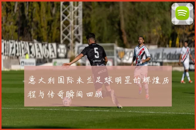 意大利国际米兰足球明星的辉煌历程与传奇瞬间回顾