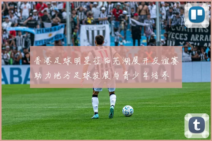 香港足球明星莅临芜湖展开友谊赛助力地方足球发展与青少年培养
