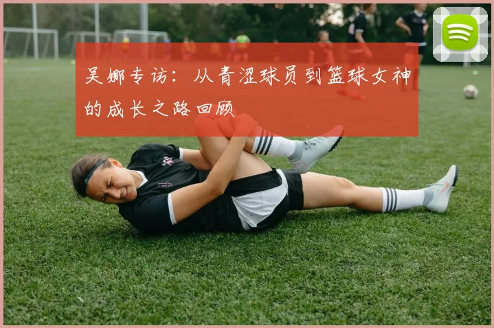 吴娜专访：从青涩球员到篮球女神的成长之路回顾