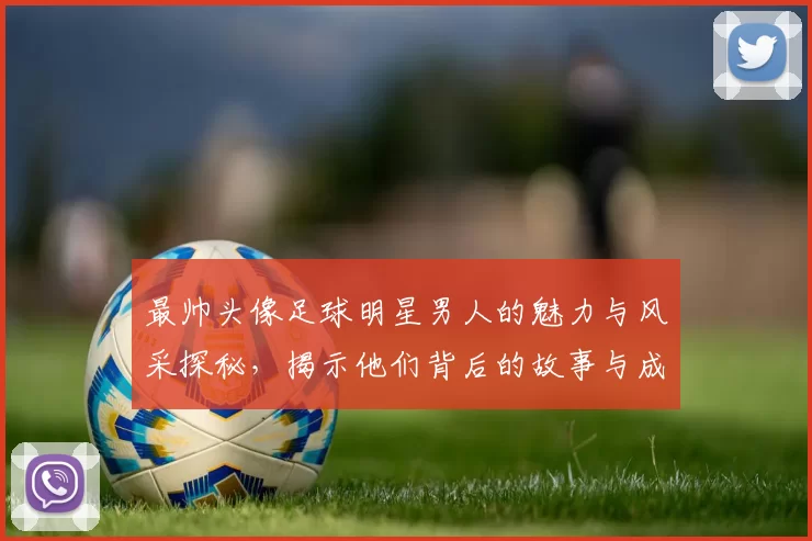 最帅头像足球明星男人的魅力与风采探秘，揭示他们背后的故事与成就