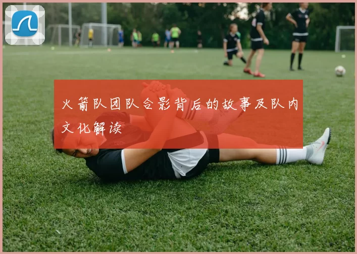 火箭队团队合影背后的故事及队内文化解读