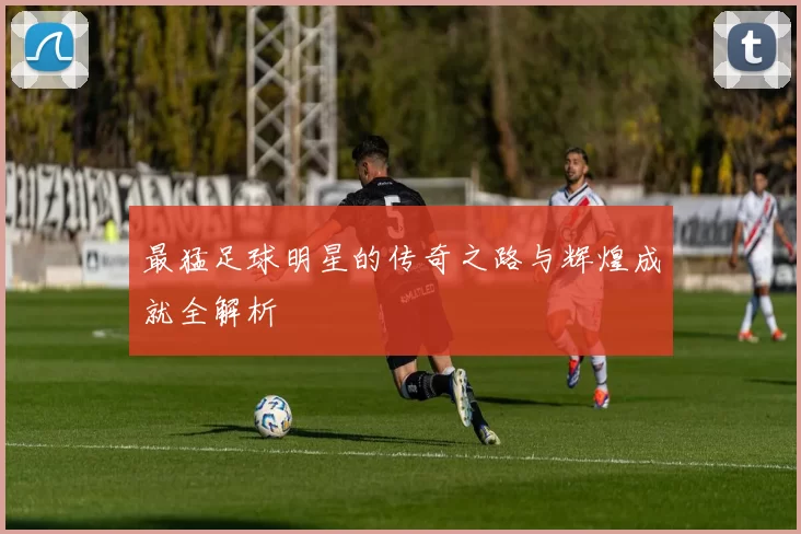 最猛足球明星的传奇之路与辉煌成就全解析